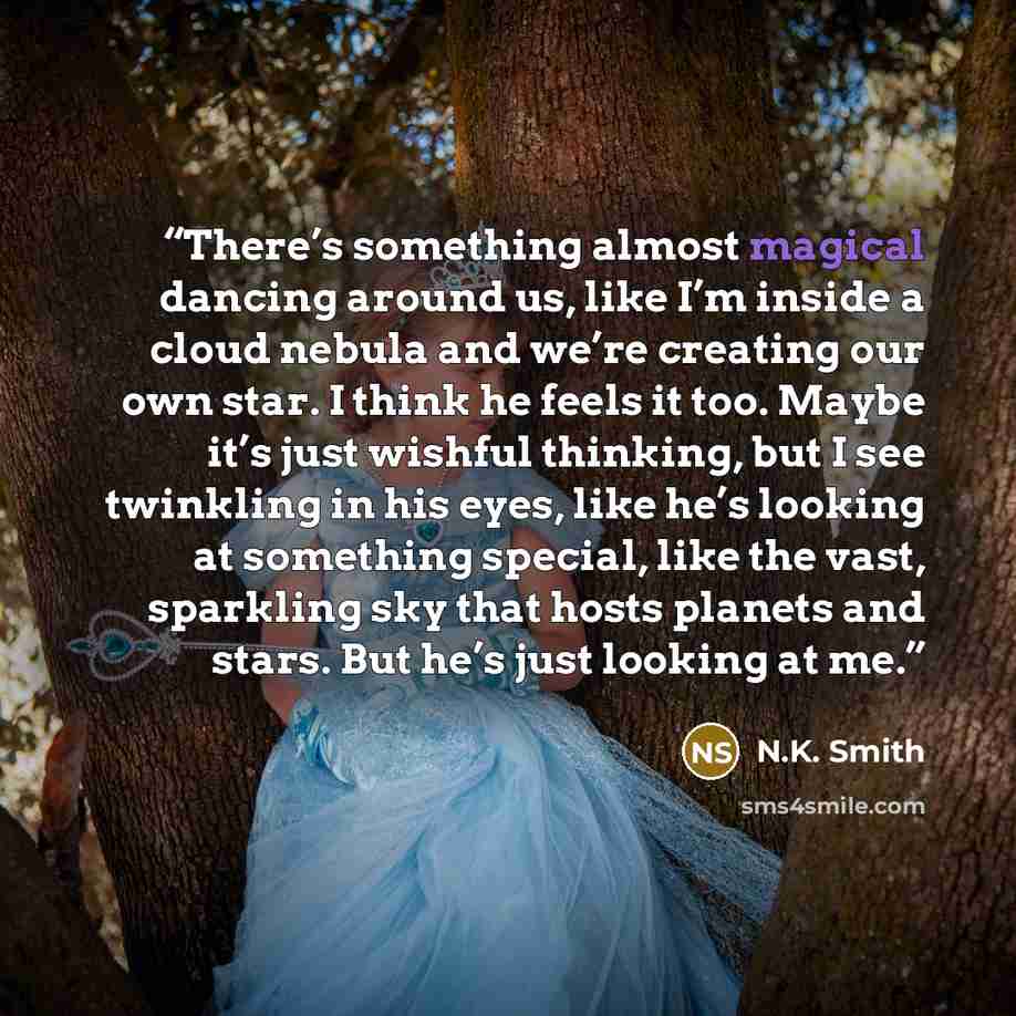“There’s something almost magical dancing around us, like I’m inside a cloud nebula and we’re creating our own star. I think he feels it too. Maybe it’s just wishful thinking, but I see twinkling in his eyes, like he’s looking at something special, like the vast, sparkling sky that hosts planets…” quote by N.K. Smith