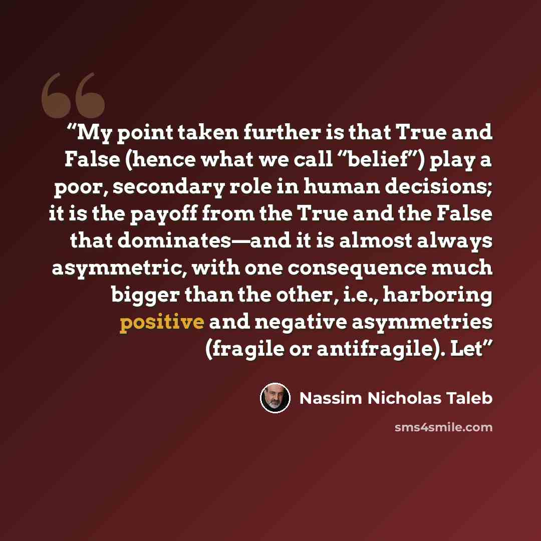 “My point taken further is that True and False (hence what we call “belief”) play a poor, secondary role in human decisions; it is the payoff from the True and the False that dominates—and it is almost always asymmetric, with one consequence much bigger than the other, i.e., harboring positive and…” quote by Nassim Nicholas Taleb