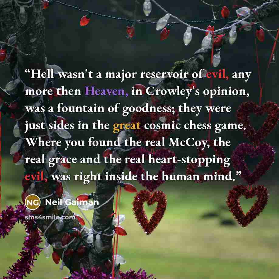 “Hell wasn't a major reservoir of evil, any more then Heaven, in Crowley's opinion, was a fountain of goodness; they were just sides in the great cosmic chess game. Where you found the real McCoy, the real grace and the real heart-stopping evil, was right inside the human mind.” quote by Neil Gaiman