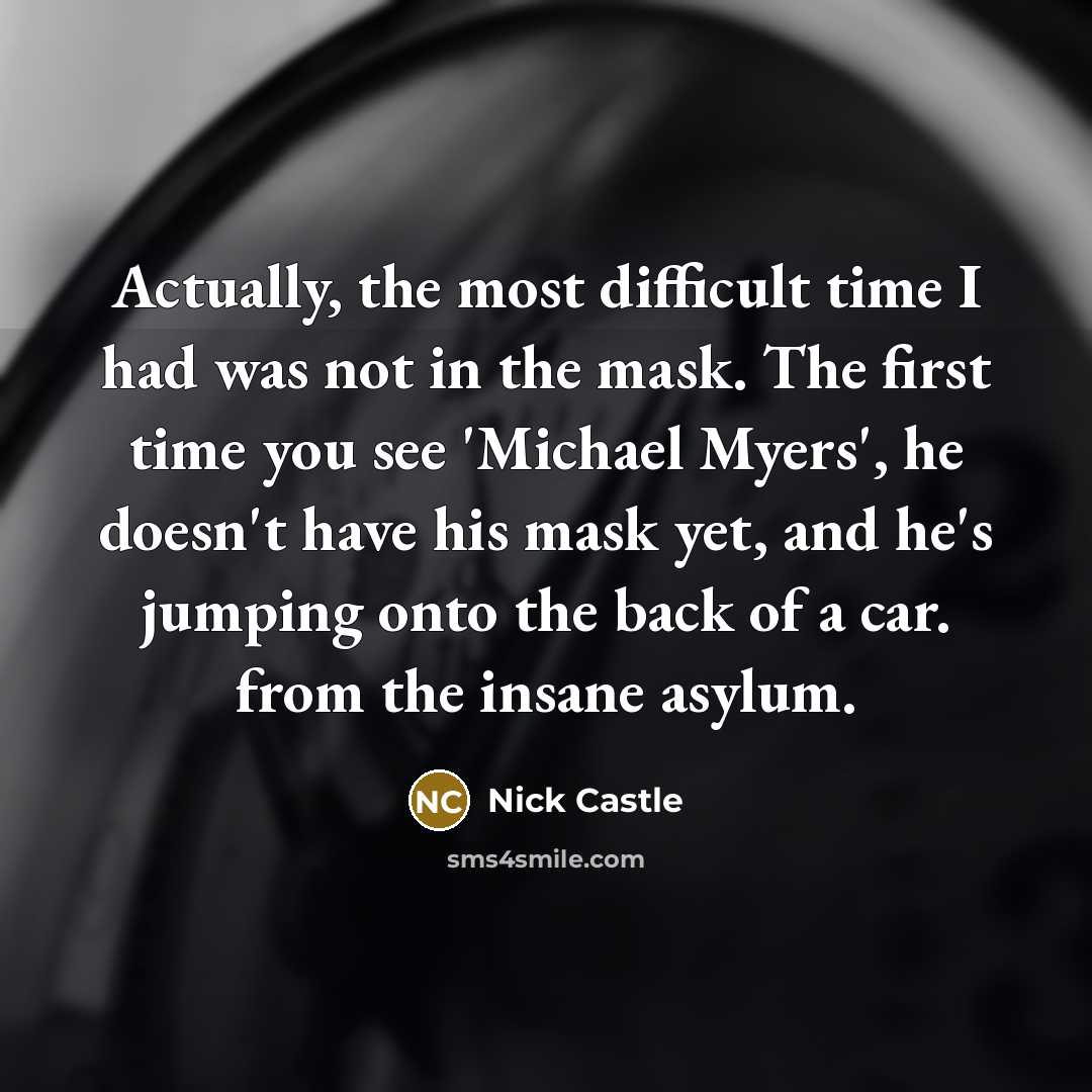 “Actually, the most difficult time I had was not in the mask. The first time you see 'Michael Myers', he doesn't have his mask yet, and he's jumping onto the back of a car. from the insane asylum.” quote by Nick Castle