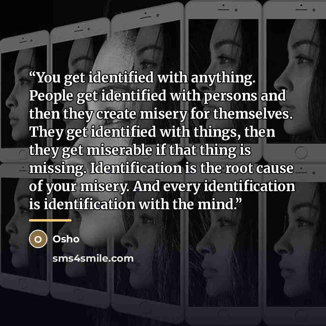 “You get identified with anything. People get identified with persons and then they create misery for themselves. They get identified with things, then they get miserable if that thing is missing. Identification is the root cause of your misery. And every identification is identification with the…” quote by Osho
