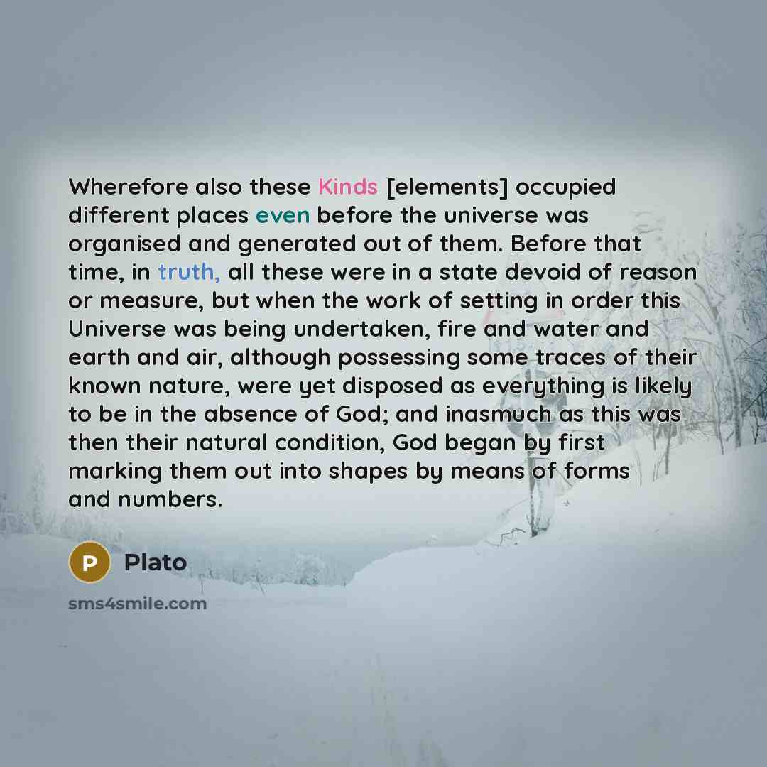 “Wherefore also these Kinds [elements] occupied different places even before the universe was organised and generated out of them. Before that time, in truth, all these were in a state devoid of reason or measure, but when the work of setting in order this Universe was being undertaken, fire and…” quote by Plato