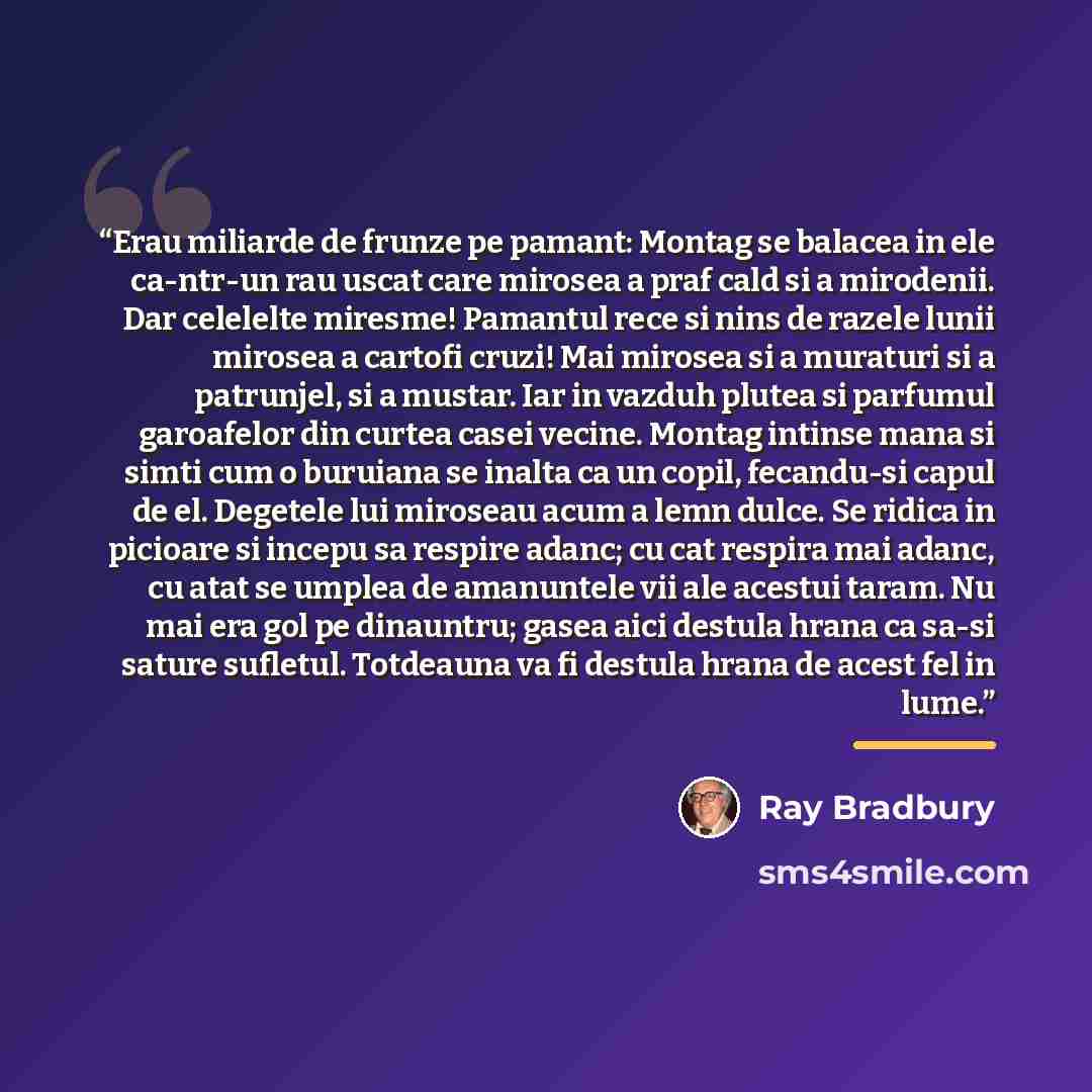 “Erau miliarde de frunze pe pamant: Montag se balacea in ele ca-ntr-un rau uscat care mirosea a praf cald si a mirodenii. Dar celelelte miresme! Pamantul rece si nins de razele lunii mirosea a cartofi cruzi! Mai mirosea si a muraturi si a patrunjel, si a mustar. Iar in vazduh plutea si parfumul…” quote by Ray Bradbury