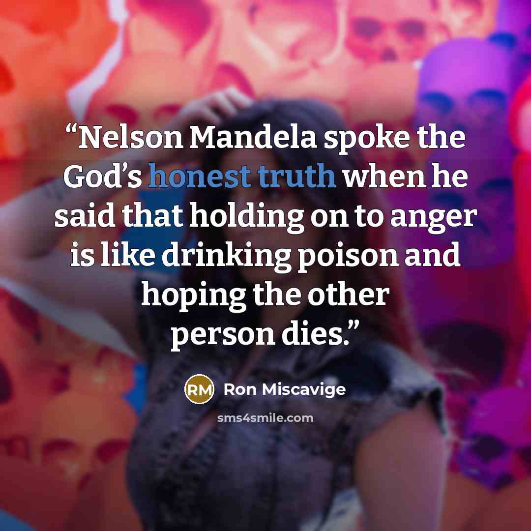 “Nelson Mandela spoke the God’s honest truth when he said that holding on to anger is like drinking poison and hoping the other person dies.” quote by Ron Miscavige