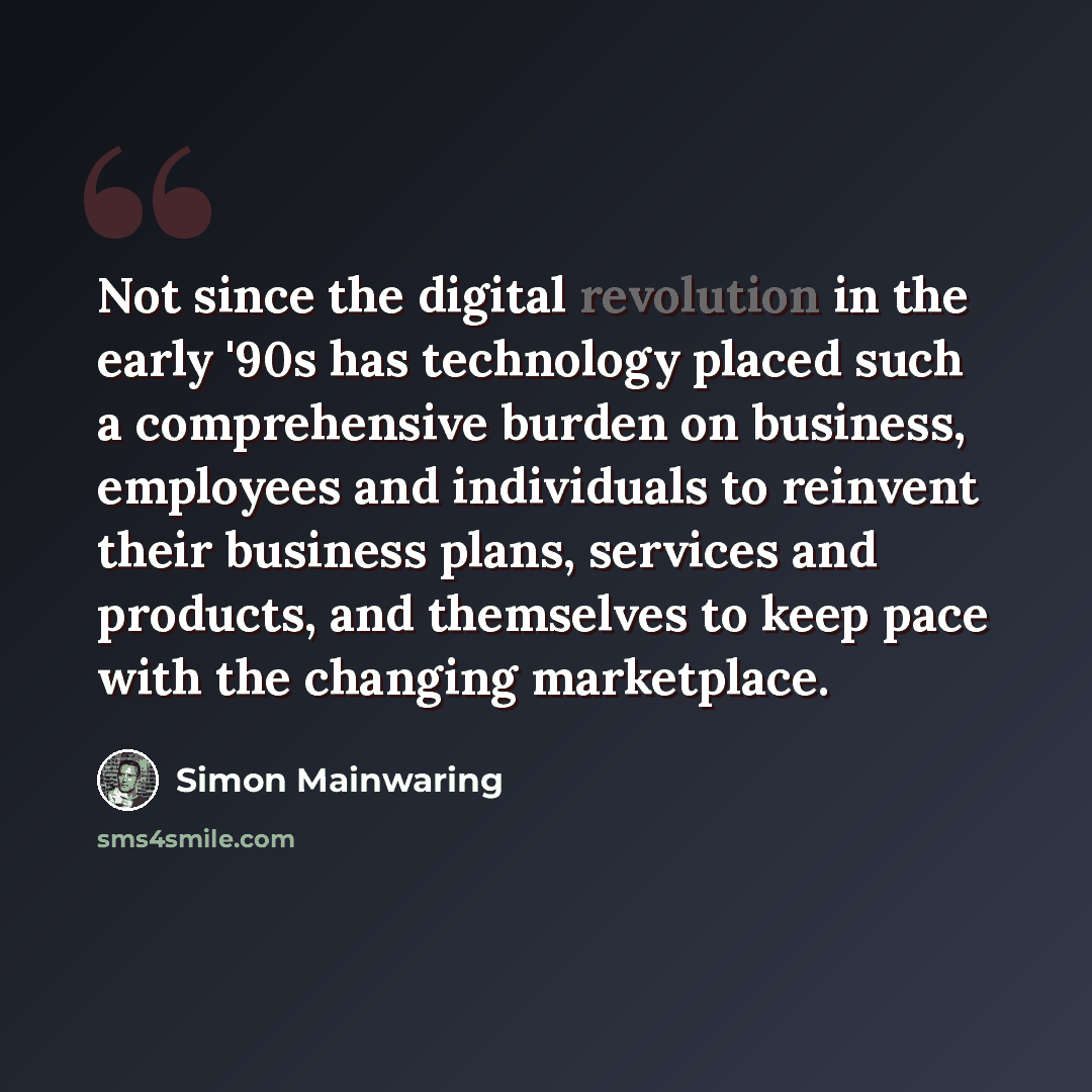 “Not since the digital revolution in the early '90s has technology placed such a comprehensive burden on business, employees and individuals to reinvent their business plans, services and products, and themselves to keep pace with the changing marketplace.” quote by Simon Mainwaring