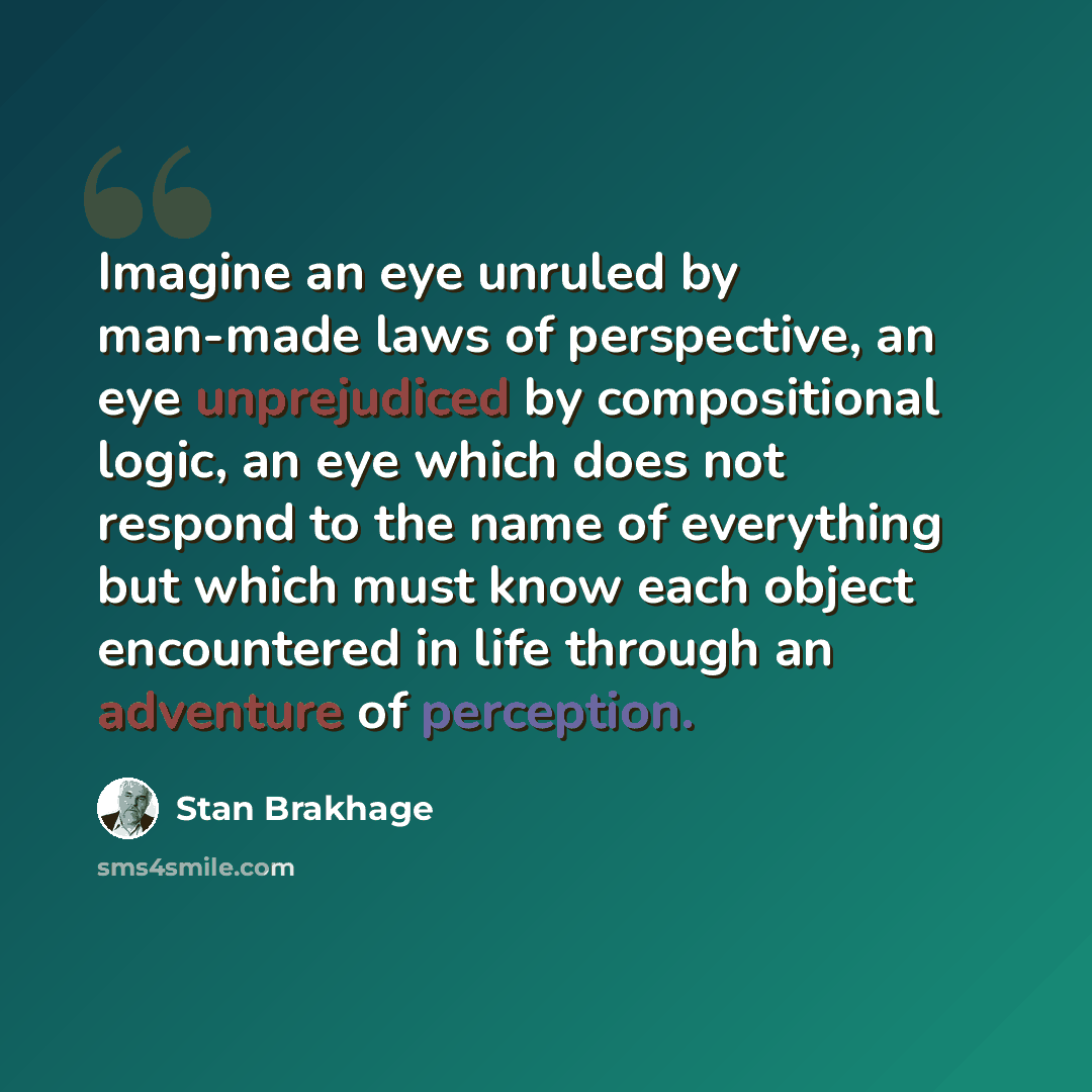 “Imagine an eye unruled by man-made laws of perspective, an eye unprejudiced by compositional logic, an eye which does not respond to the name of everything but which must know each object encountered in life through an adventure of perception.” quote by Stan Brakhage