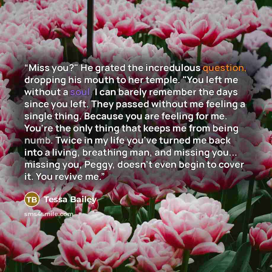 “Miss you?" He grated the incredulous question, dropping his mouth to her temple. "You left me without a soul. I can barely remember the days since you left. They passed without me feeling a single thing. Because you are feeling for me. You're the only thing that keeps me from being numb. Twice in…” quote by Tessa Bailey