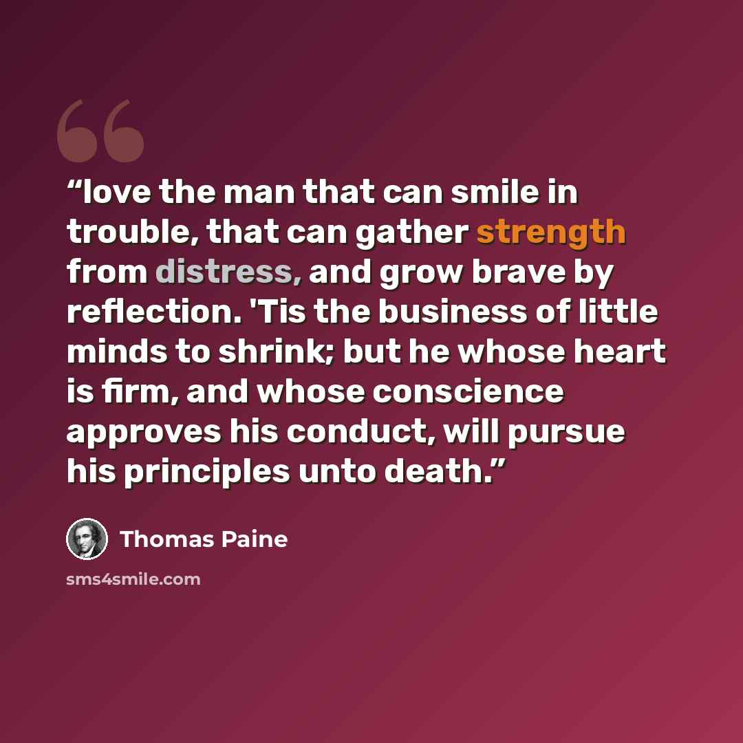 “love the man that can smile in trouble, that can gather strength from distress, and grow brave by reflection. 'Tis the business of little minds to shrink; but he whose heart is firm, and whose conscience approves his conduct, will pursue his principles unto death.” quote by Thomas Paine