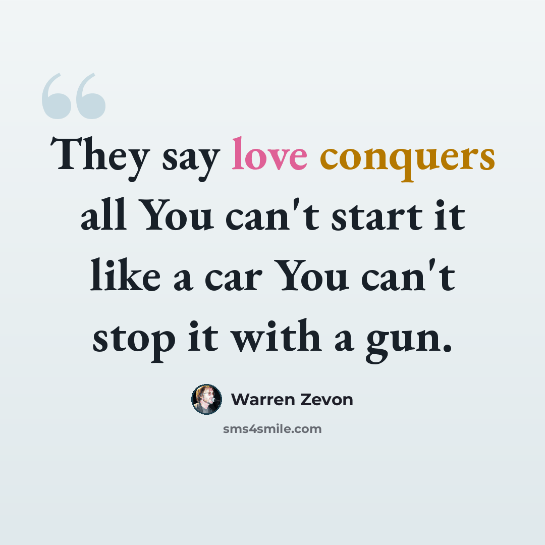 “They say love conquers all You can't start it like a car You can't stop it with a gun.” quote by Warren Zevon