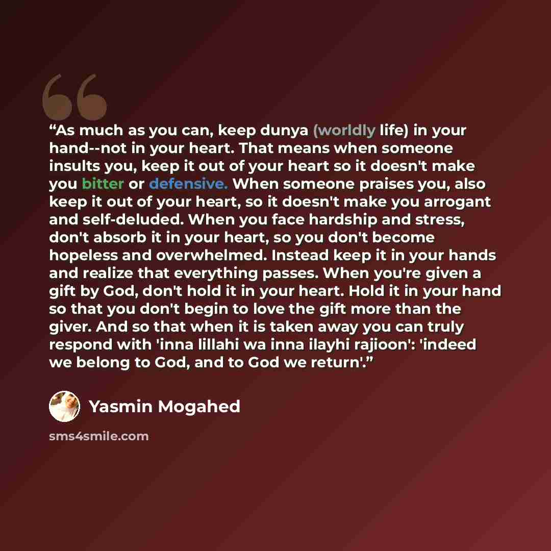 “As much as you can, keep dunya (worldly life) in your hand--not in your heart. That means when someone insults you, keep it out of your heart so it doesn't make you bitter or defensive. When someone praises you, also keep it out of your heart, so it doesn't make you arrogant and self-deluded. When…” quote by Yasmin Mogahed