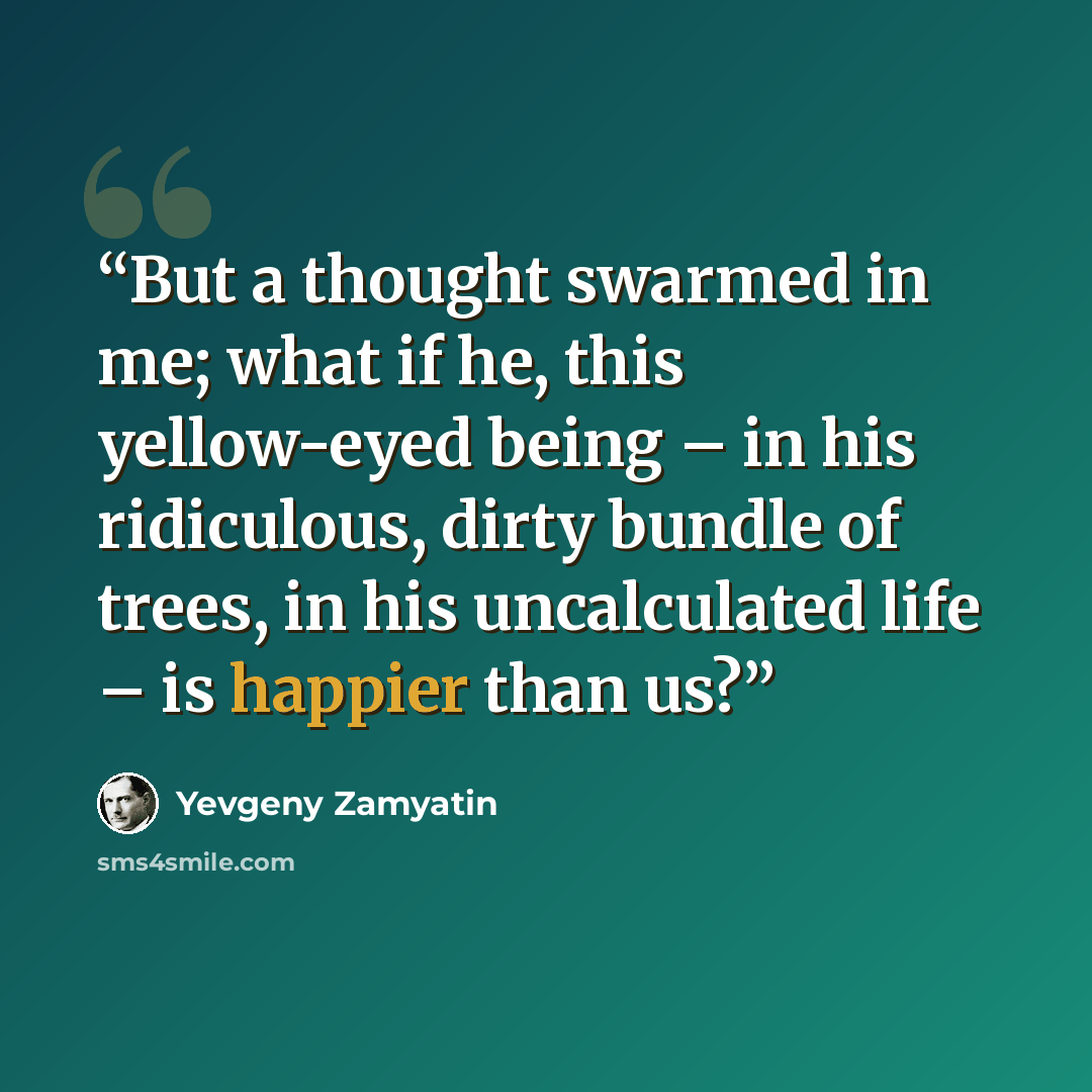 “But a thought swarmed in me; what if he, this yellow-eyed being – in his ridiculous, dirty bundle of trees, in his uncalculated life – is happier than us?” quote by Yevgeny Zamyatin