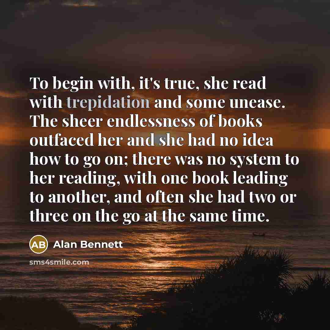 “To begin with, it's true, she read with trepidation and some unease. The sheer endlessness of books outfaced her and she had no idea how to go on; there was no system to her reading, with one book leading to another, and often she had two or three on the go at the same time.” quote by Alan Bennett