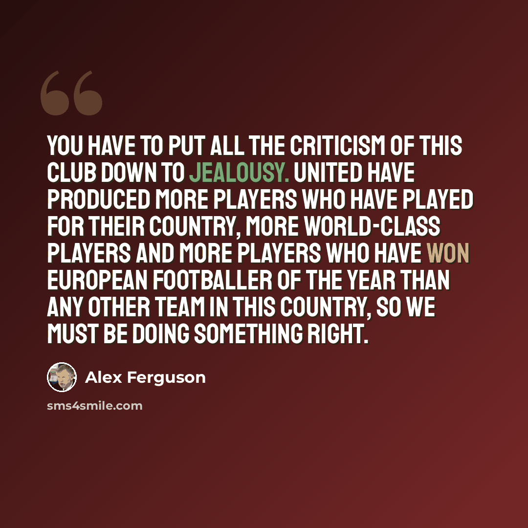 “You have to put all the criticism of this club down to jealousy. United have produced more players who have played for their country, more world-class players and more players who have won European Footballer of the Year than any other team in this country, so we must be doing something right.” quote by Alex Ferguson