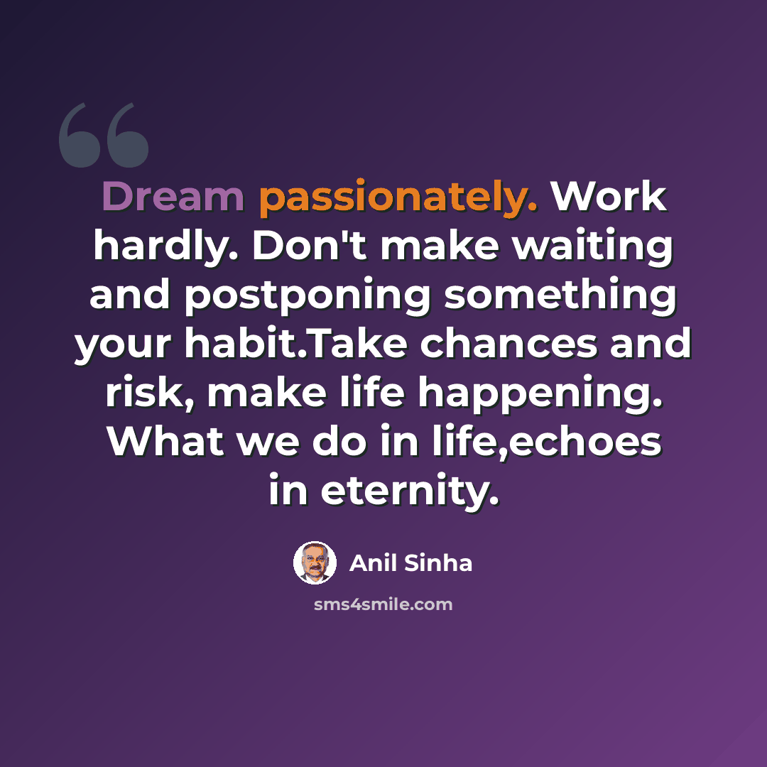 “Dream passionately. Work hardly. Don't make waiting and postponing something your habit.Take chances and risk, make life happening. What we do in life,echoes in eternity.” quote by Anil Sinha