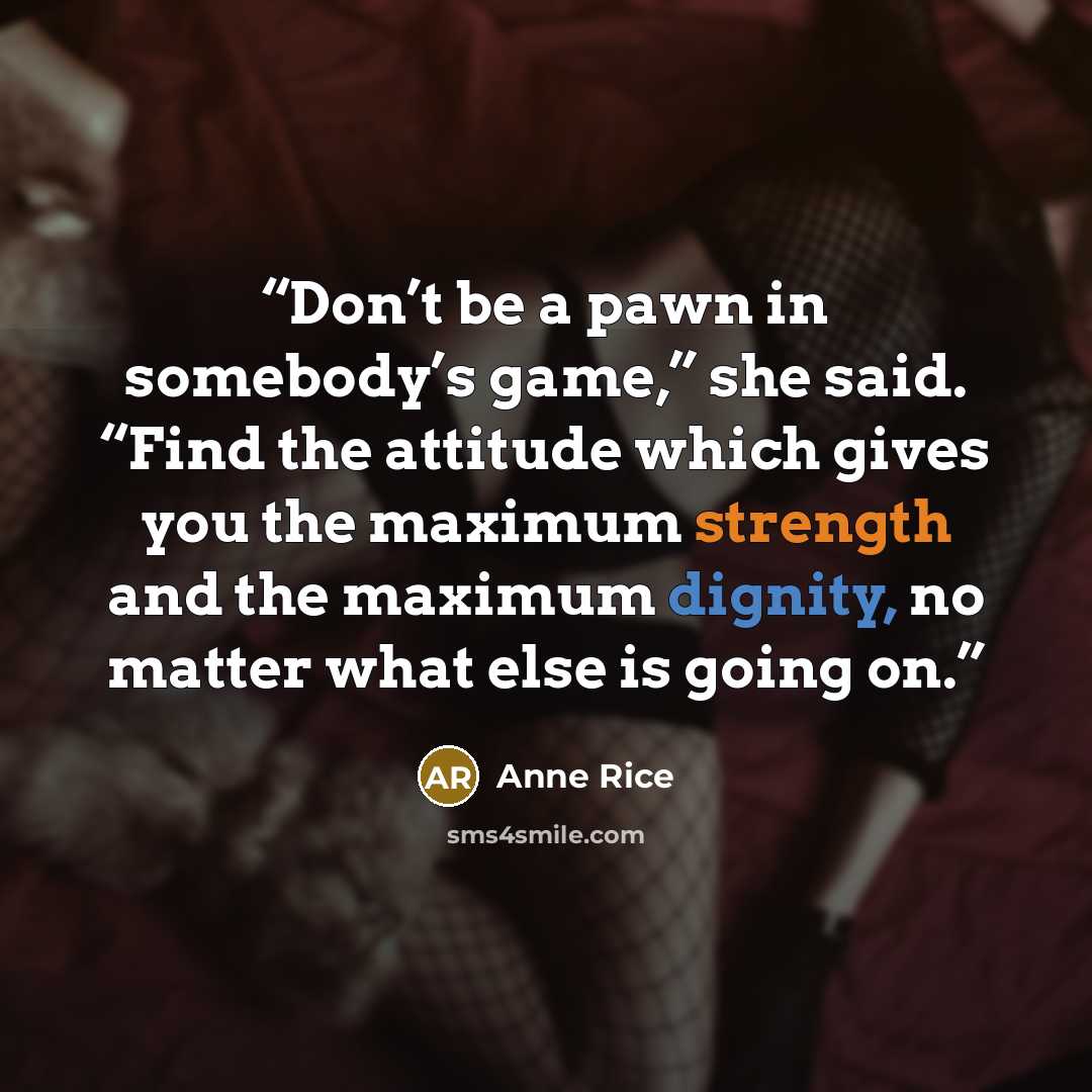 “Don’t be a pawn in somebody’s game,” she said. “Find the attitude which gives you the maximum strength and the maximum dignity, no matter what else is going on.” quote by Anne Rice