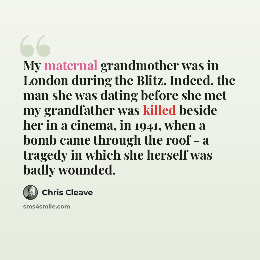 “My maternal grandmother was in London during the Blitz. Indeed, the man she was dating before she met my grandfather was killed beside her in a cinema, in 1941, when a bomb came through the roof - a tragedy in which she herself was badly wounded.” quote by Chris Cleave
