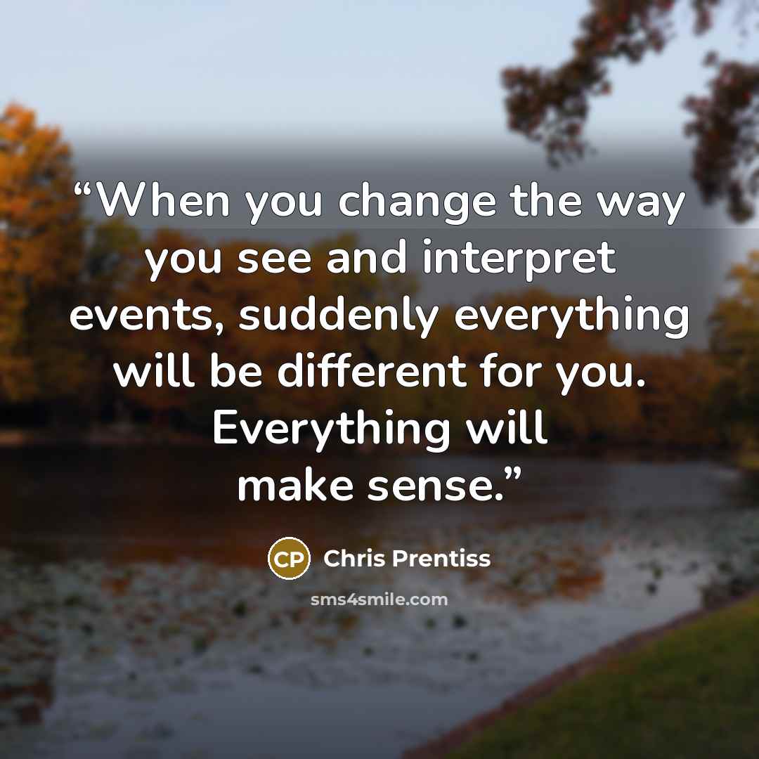“When you change the way you see and interpret events, suddenly everything will be different for you. Everything will make sense.” quote by Chris Prentiss