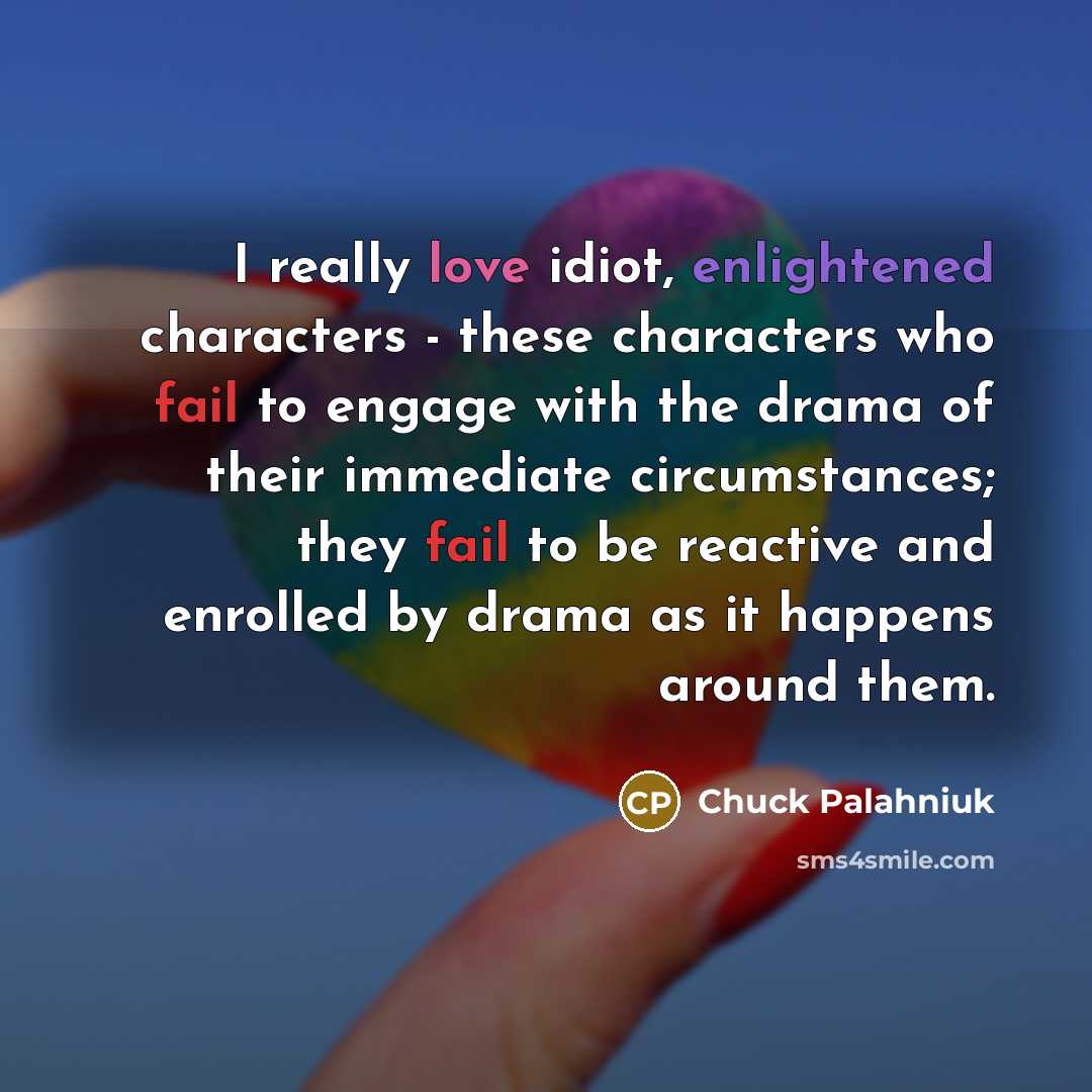 “I really love idiot, enlightened characters - these characters who fail to engage with the drama of their immediate circumstances; they fail to be reactive and enrolled by drama as it happens around them.” quote by Chuck Palahniuk