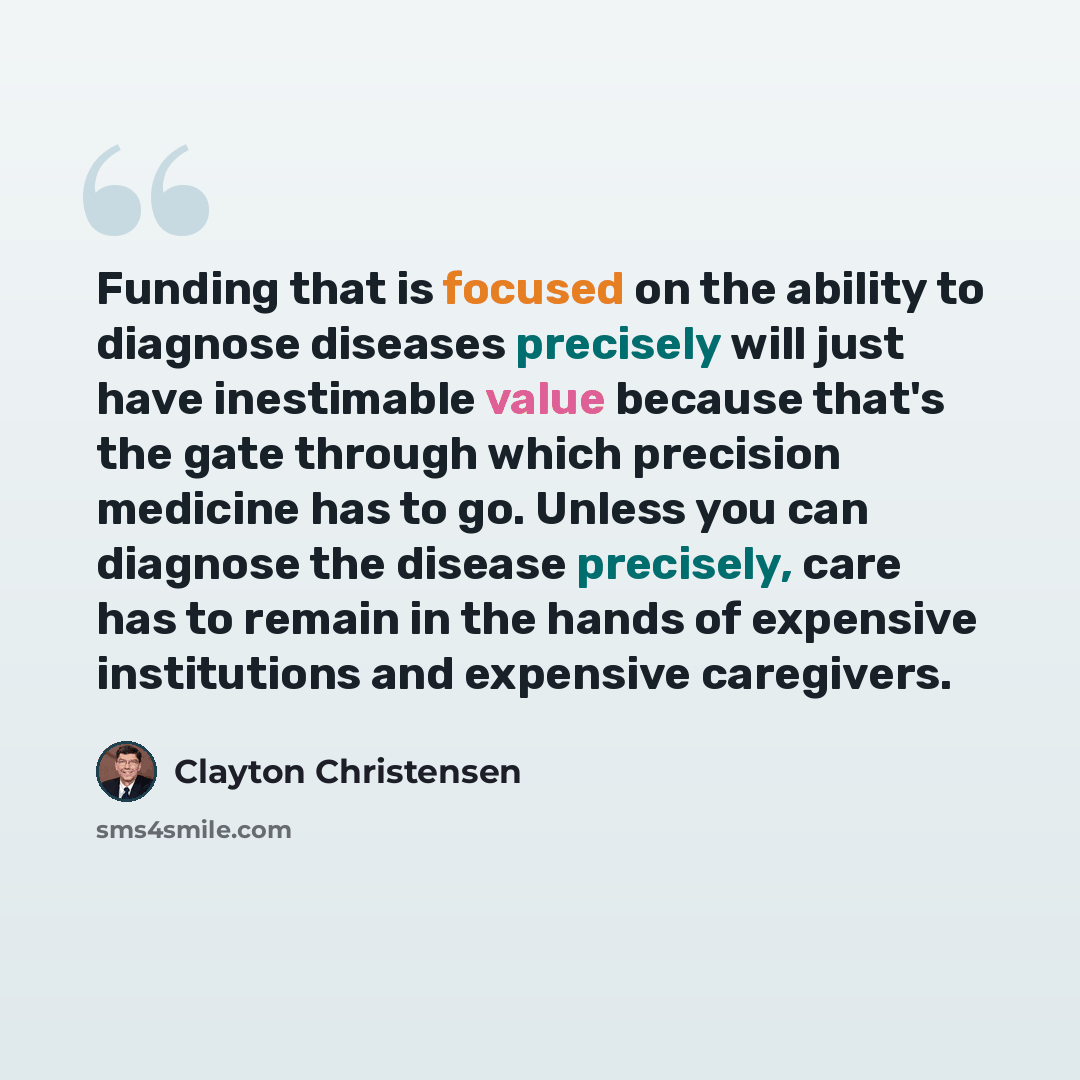 “Funding that is focused on the ability to diagnose diseases precisely will just have inestimable value because that's the gate through which precision medicine has to go. Unless you can diagnose the disease precisely, care has to remain in the hands of expensive institutions and expensive…” quote by Clayton Christensen