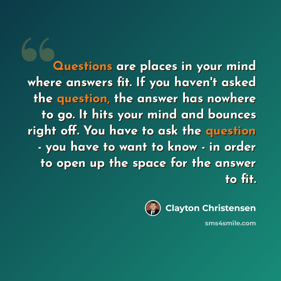 “Questions are places in your mind where answers fit. If you haven't asked the question, the answer has nowhere to go. It hits your mind and bounces right off. You have to ask the question - you have to want to know - in order to open up the space for the answer to fit.” quote by Clayton Christensen