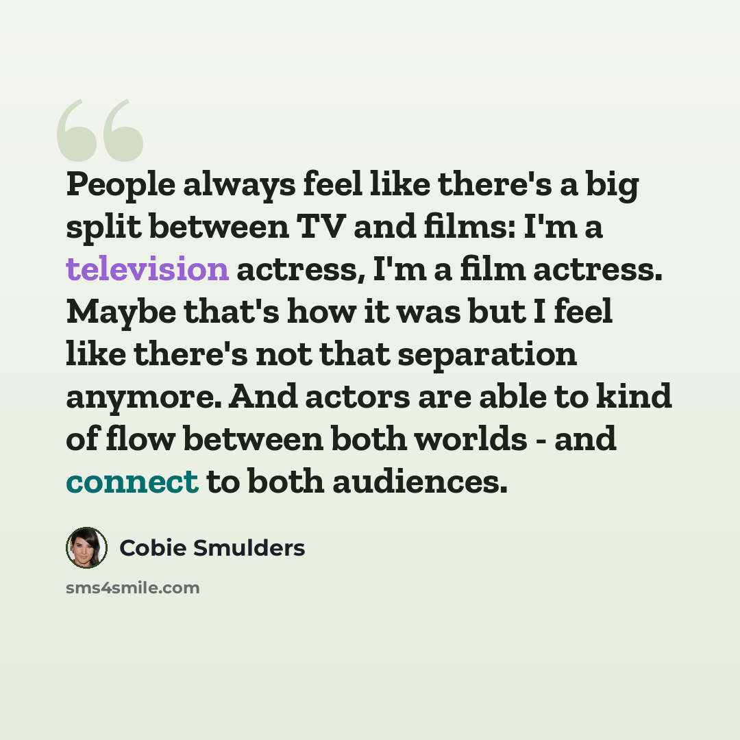 “People always feel like there's a big split between TV and films: I'm a television actress, I'm a film actress. Maybe that's how it was but I feel like there's not that separation anymore. And actors are able to kind of flow between both worlds - and connect to both audiences.” quote by Cobie Smulders