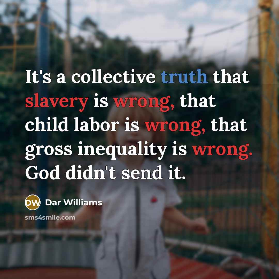 “It's a collective truth that slavery is wrong, that child labor is wrong, that gross inequality is wrong. God didn't send it.” quote by Dar Williams