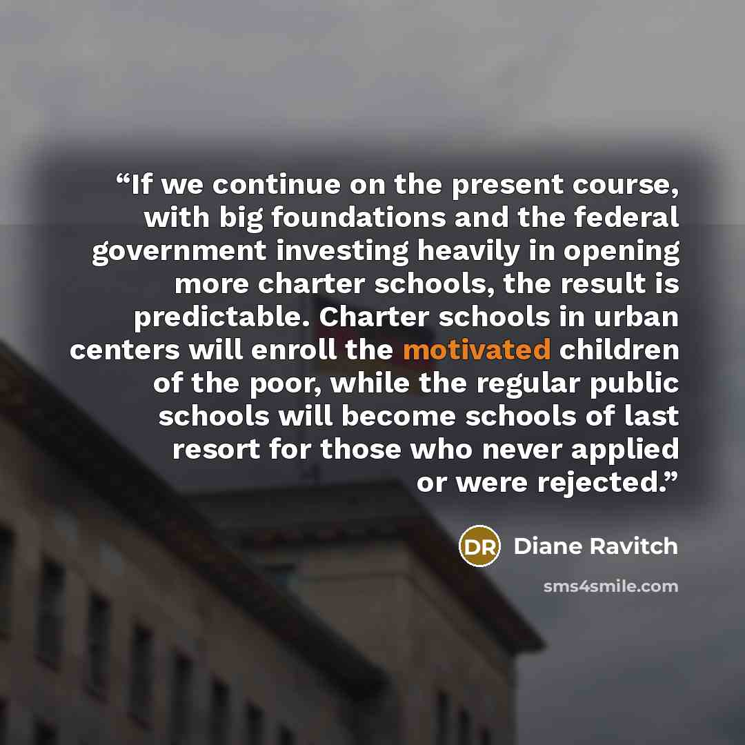 “If we continue on the present course, with big foundations and the federal government investing heavily in opening more charter schools, the result is predictable. Charter schools in urban centers will enroll the motivated children of the poor, while the regular public schools will become schools…” quote by Diane Ravitch