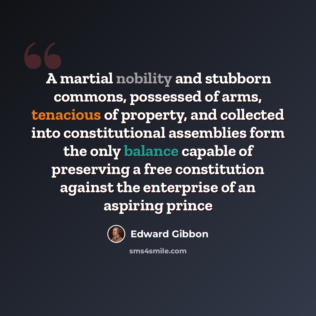“A martial nobility and stubborn commons, possessed of arms, tenacious of property, and collected into constitutional assemblies form the only balance capable of preserving a free constitution against the enterprise of an aspiring prince” quote by Edward Gibbon