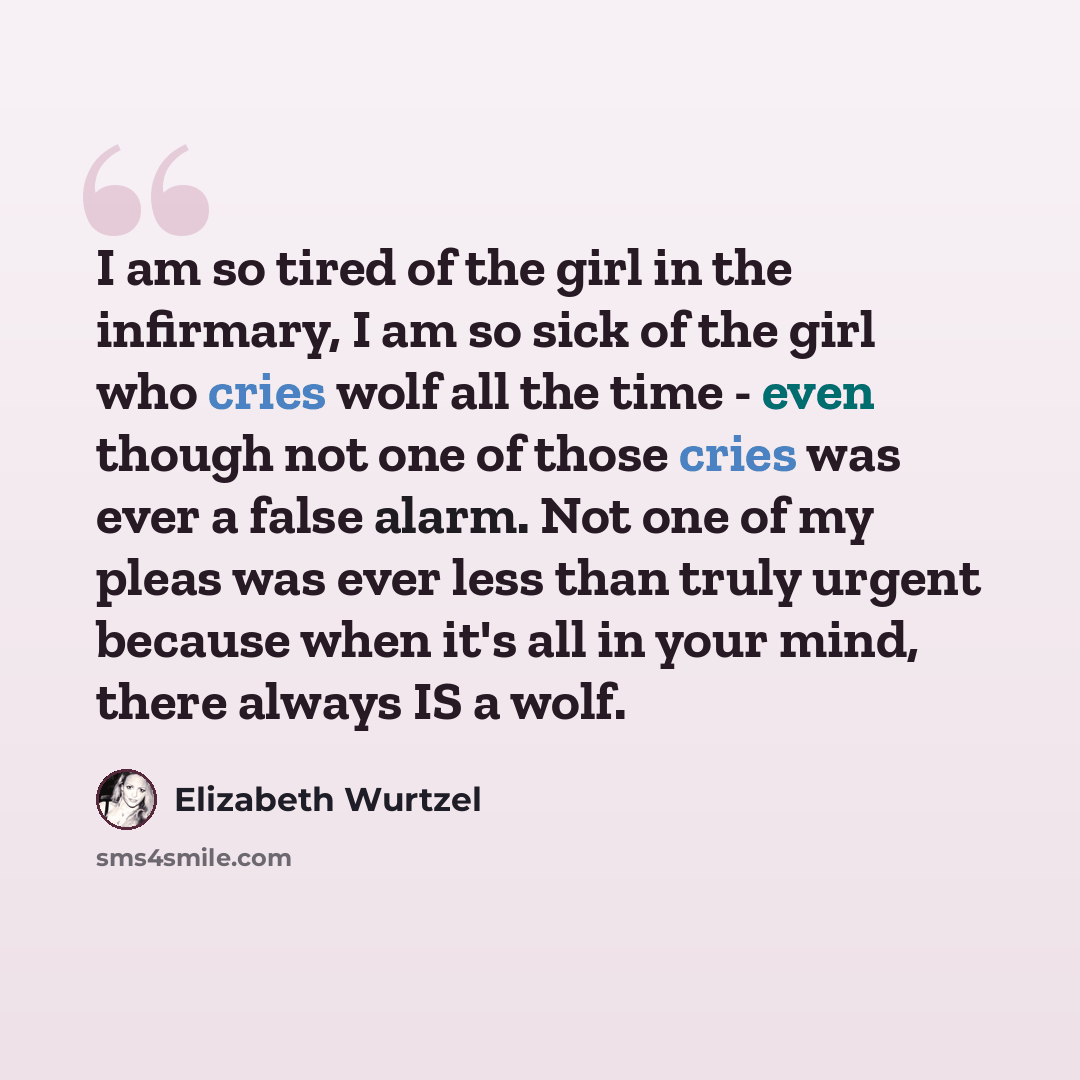 “I am so tired of the girl in the infirmary, I am so sick of the girl who cries wolf all the time - even though not one of those cries was ever a false alarm. Not one of my pleas was ever less than truly urgent because when it's all in your mind, there always IS a wolf.” quote by Elizabeth Wurtzel