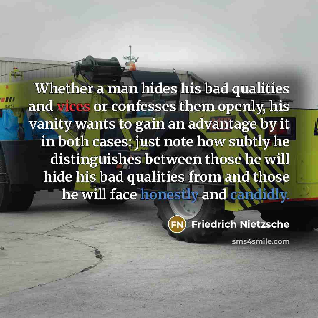 “Whether a man hides his bad qualities and vices or confesses them openly, his vanity wants to gain an advantage by it in both cases: just note how subtly he distinguishes between those he will hide his bad qualities from and those he will face honestly and candidly.” quote by Friedrich Nietzsche