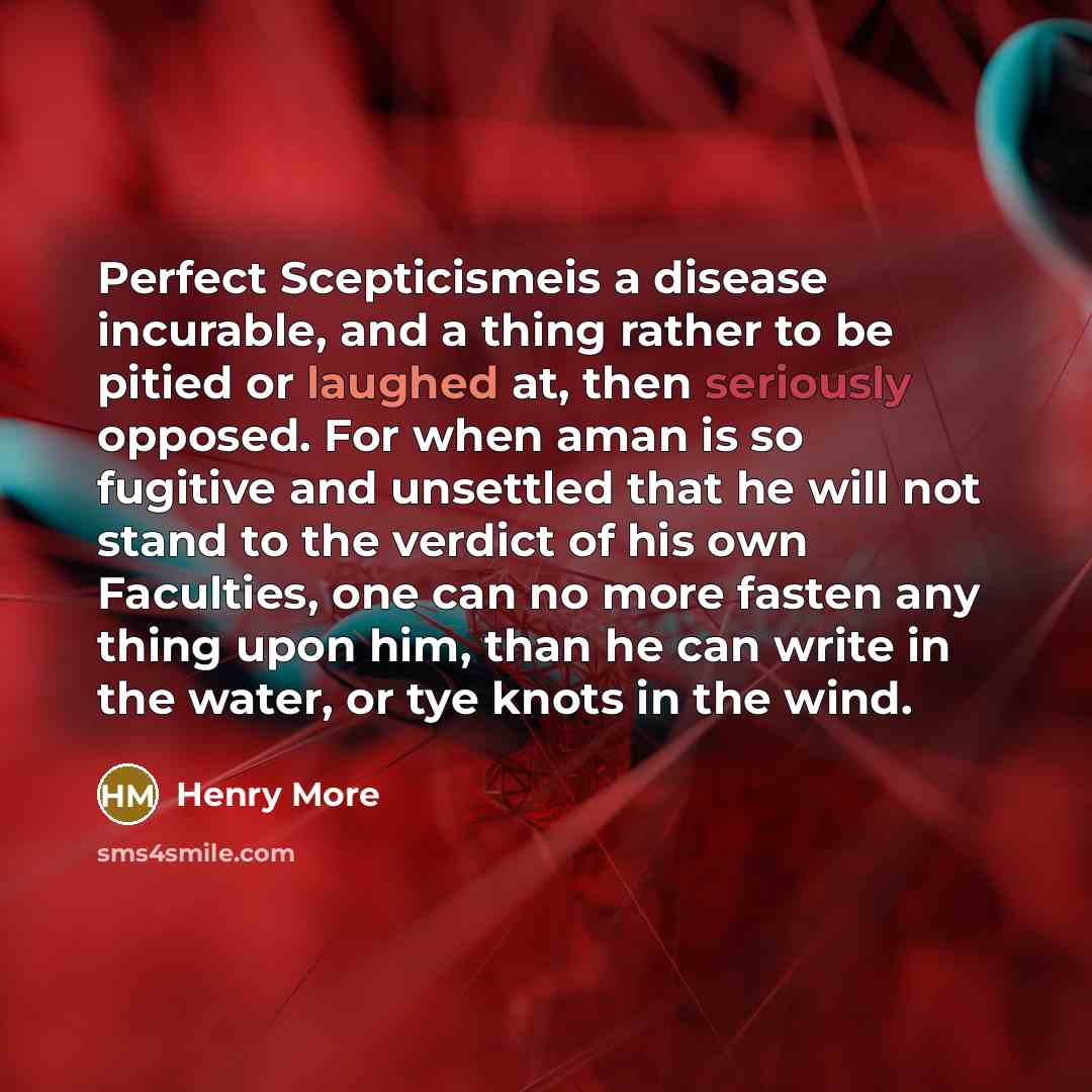 “Perfect Scepticismeis a disease incurable, and a thing rather to be pitied or laughed at, then seriously opposed. For when aman is so fugitive and unsettled that he will not stand to the verdict of his own Faculties, one can no more fasten any thing upon him, than he can write in the water, or tye…” quote by Henry More