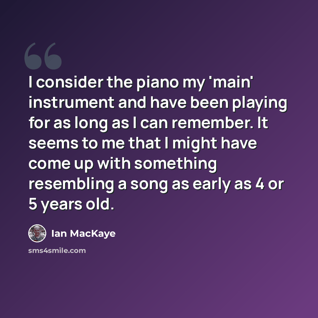 “I consider the piano my 'main' instrument and have been playing for as long as I can remember. It seems to me that I might have come up with something resembling a song as early as 4 or 5 years old.” quote by Ian MacKaye