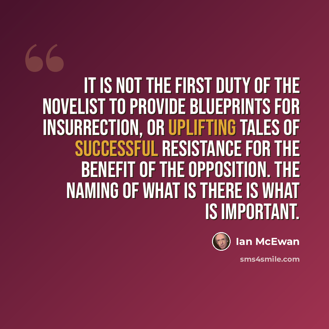 “It is not the first duty of the novelist to provide blueprints for insurrection, or uplifting tales of successful resistance for the benefit of the opposition. The naming of what is there is what is important.” quote by Ian Mcewan