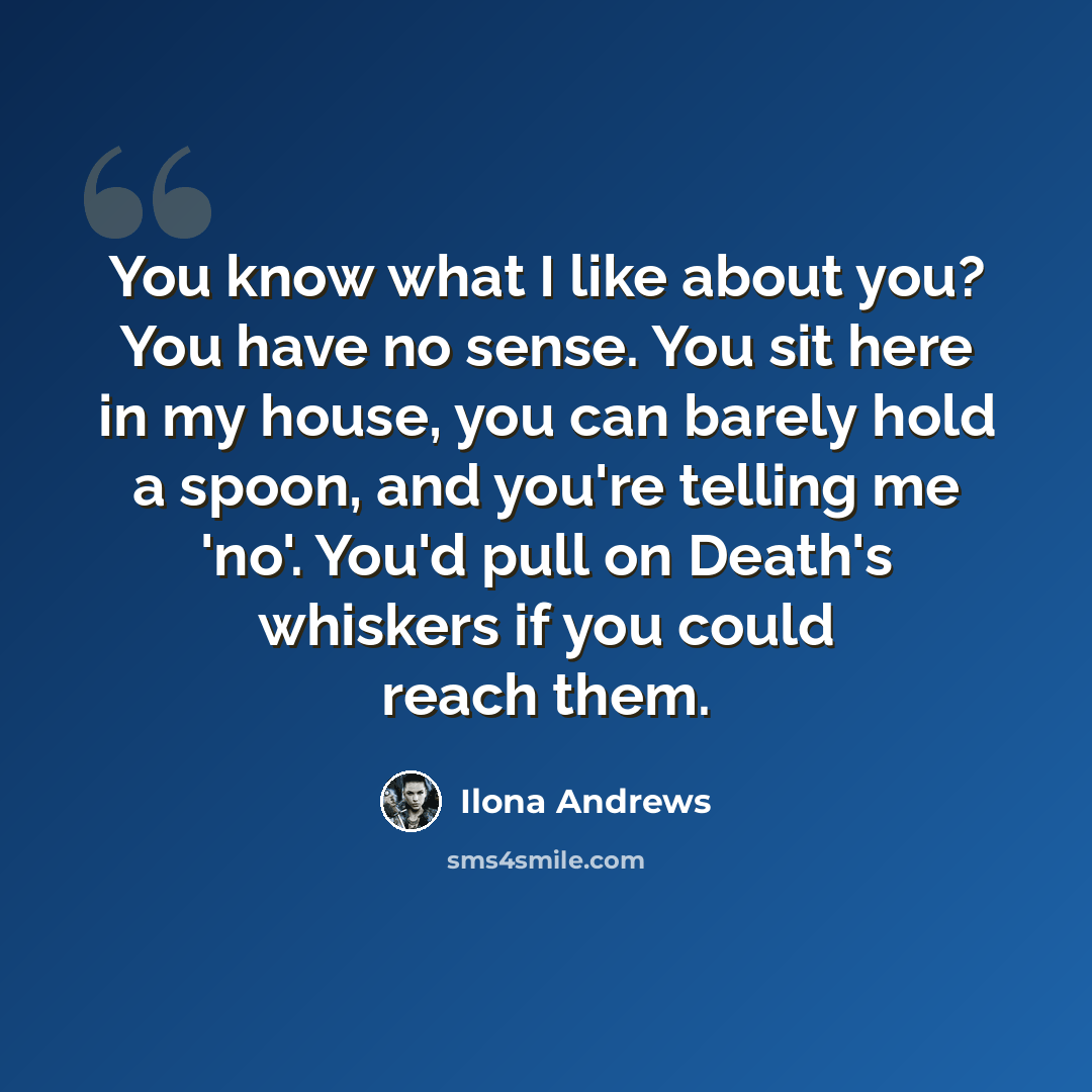 “You know what I like about you? You have no sense. You sit here in my house, you can barely hold a spoon, and you're telling me 'no'. You'd pull on Death's whiskers if you could reach them.” quote by Ilona Andrews