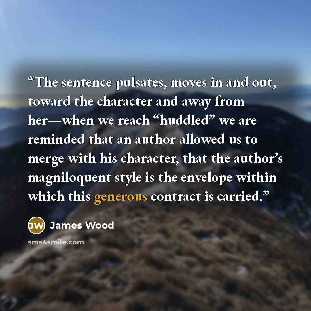 “The sentence pulsates, moves in and out, toward the character and away from her—when we reach “huddled” we are reminded that an author allowed us to merge with his character, that the author’s magniloquent style is the envelope within which this generous contract is carried.” quote by James Wood