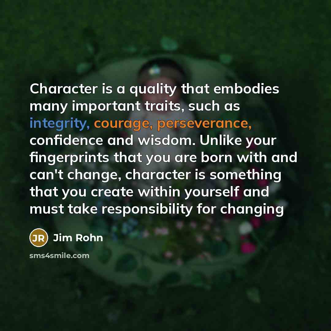 “Character is a quality that embodies many important traits, such as integrity, courage, perseverance, confidence and wisdom. Unlike your fingerprints that you are born with and can't change, character is something that you create within yourself and must take responsibility for changing” quote by Jim Rohn