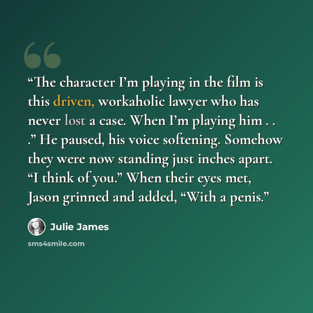 “The character I’m playing in the film is this driven, workaholic lawyer who has never lost a case. When I’m playing him . . .” He paused, his voice softening. Somehow they were now standing just inches apart. “I think of you.” When their eyes met, Jason grinned and added, “With a penis.” quote by Julie James