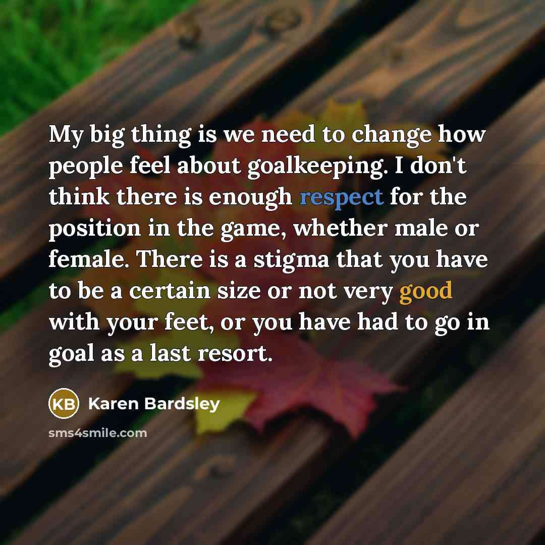 “My big thing is we need to change how people feel about goalkeeping. I don't think there is enough respect for the position in the game, whether male or female. There is a stigma that you have to be a certain size or not very good with your feet, or you have had to go in goal as a last resort.” quote by Karen Bardsley