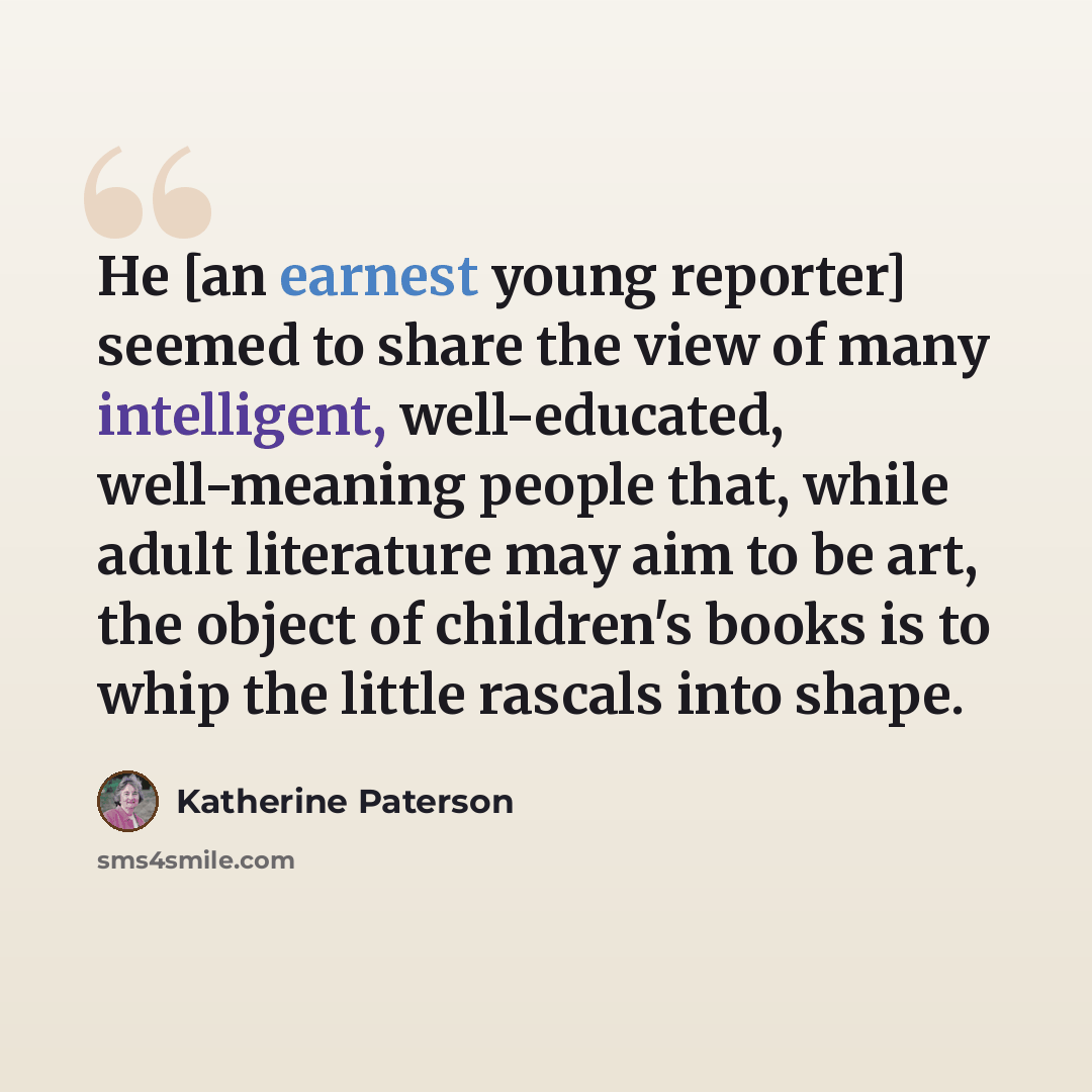 “He [an earnest young reporter] seemed to share the view of many intelligent, well-educated, well-meaning people that, while adult literature may aim to be art, the object of children's books is to whip the little rascals into shape.” quote by Katherine Paterson