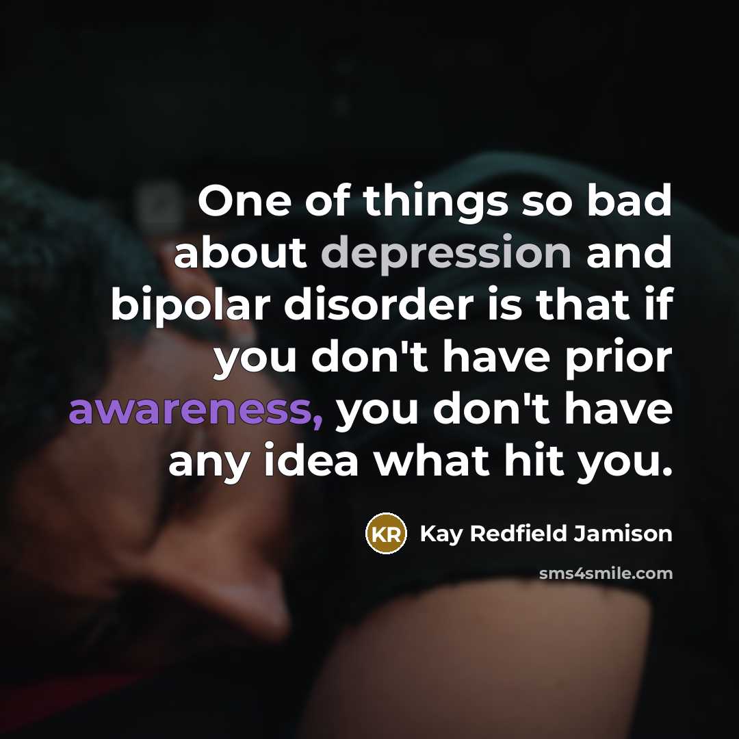 “One of things so bad about depression and bipolar disorder is that if you don't have prior awareness, you don't have any idea what hit you.” quote by Kay Redfield Jamison