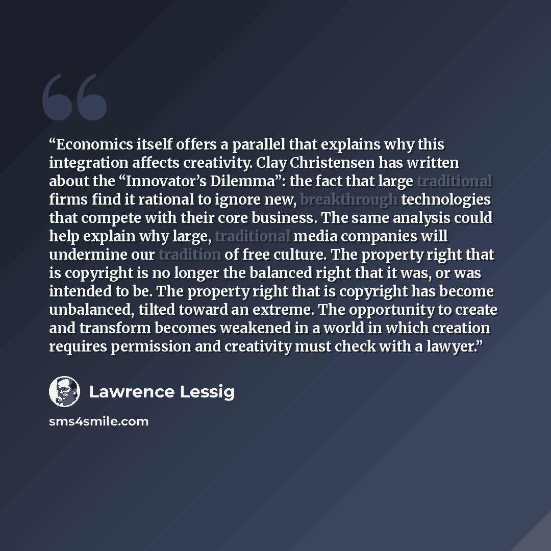 “Economics itself offers a parallel that explains why this integration affects creativity. Clay Christensen has written about the “Innovator’s Dilemma”: the fact that large traditional firms find it rational to ignore new, breakthrough technologies that compete with their core business. The same…” quote by Lawrence Lessig
