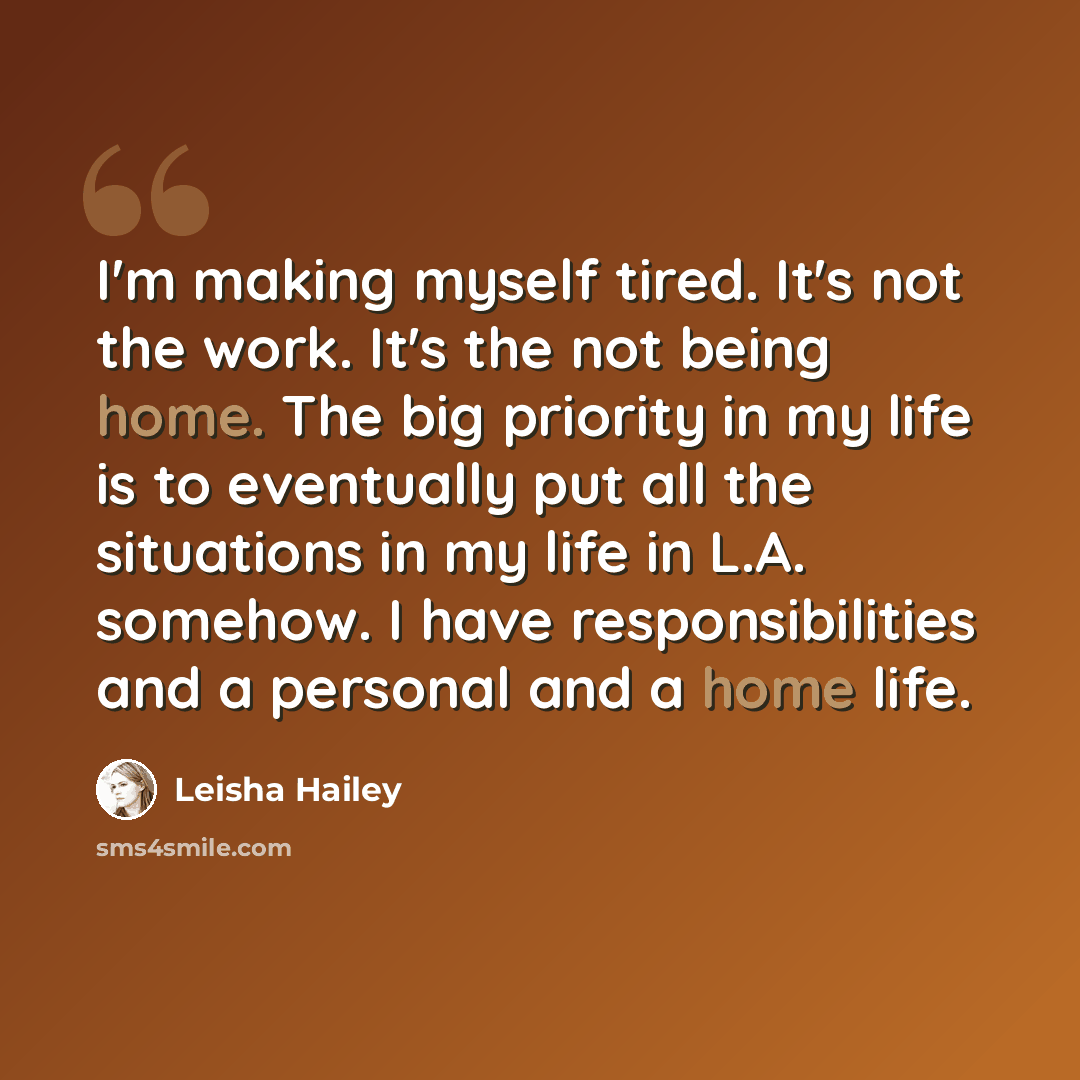 “I'm making myself tired. It's not the work. It's the not being home. The big priority in my life is to eventually put all the situations in my life in L.A. somehow. I have responsibilities and a personal and a home life.” quote by Leisha Hailey