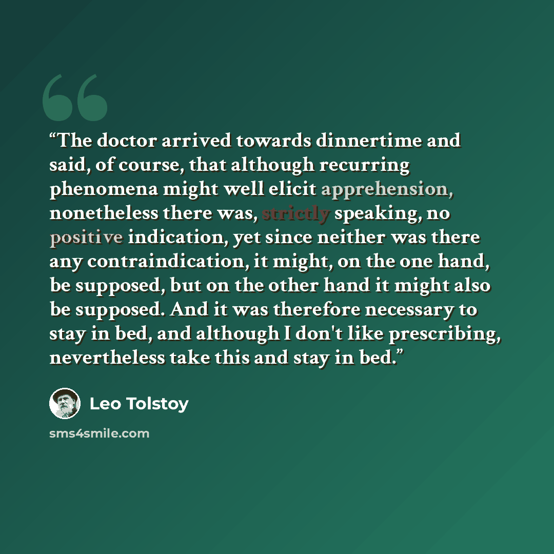 “The doctor arrived towards dinnertime and said, of course, that although recurring phenomena might well elicit apprehension, nonetheless there was, strictly speaking, no positive indication, yet since neither was there any contraindication, it might, on the one hand, be supposed, but on the other…” quote by Leo Tolstoy