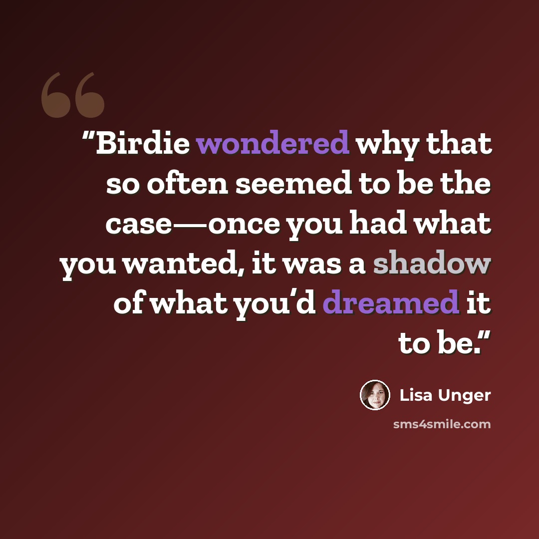 “Birdie wondered why that so often seemed to be the case—once you had what you wanted, it was a shadow of what you’d dreamed it to be.” quote by Lisa Unger