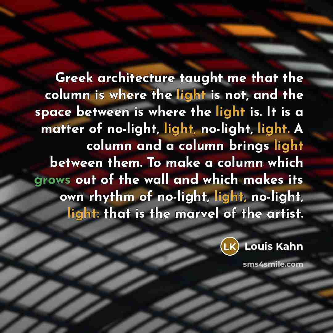 “Greek architecture taught me that the column is where the light is not, and the space between is where the light is. It is a matter of no-light, light, no-light, light. A column and a column brings light between them. To make a column which grows out of the wall and which makes its own rhythm of…” quote by Louis Kahn