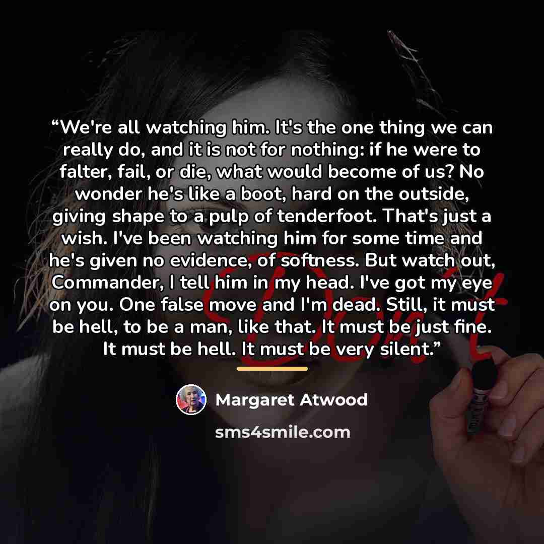 “We're all watching him. It's the one thing we can really do, and it is not for nothing: if he were to falter, fail, or die, what would become of us? No wonder he's like a boot, hard on the outside, giving shape to a pulp of tenderfoot. That's just a wish. I've been watching him for some time and…” quote by Margaret Atwood