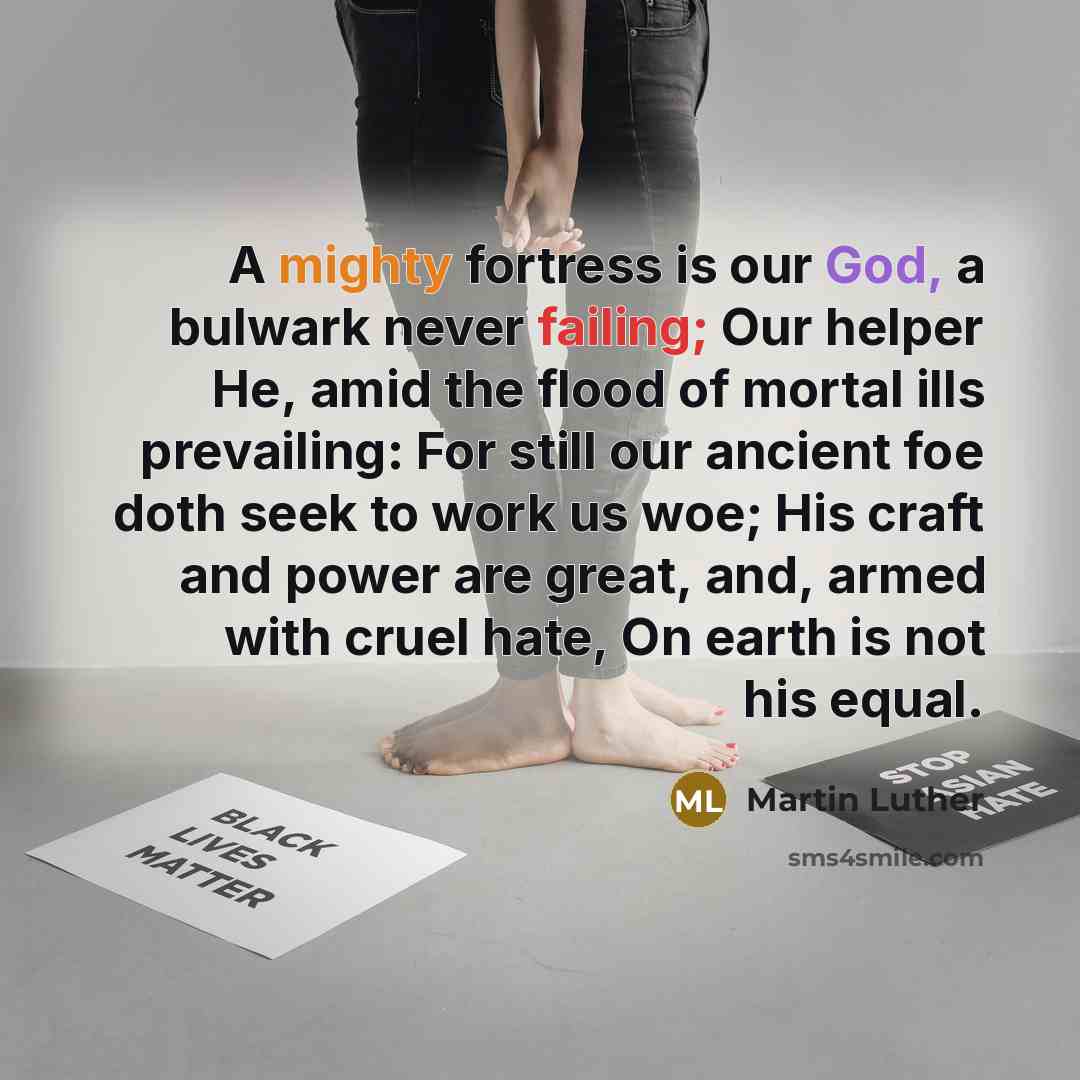 “A mighty fortress is our God, a bulwark never failing; Our helper He, amid the flood of mortal ills prevailing: For still our ancient foe doth seek to work us woe; His craft and power are great, and, armed with cruel hate, On earth is not his equal.” quote by Martin Luther