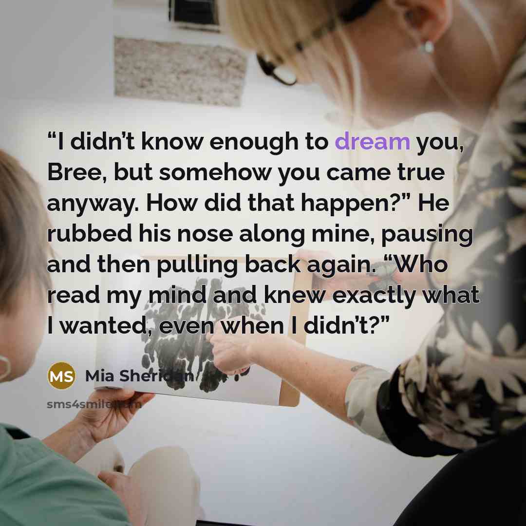 “I didn’t know enough to dream you, Bree, but somehow you came true anyway. How did that happen?” He rubbed his nose along mine, pausing and then pulling back again. “Who read my mind and knew exactly what I wanted, even when I didn’t?” quote by Mia Sheridan