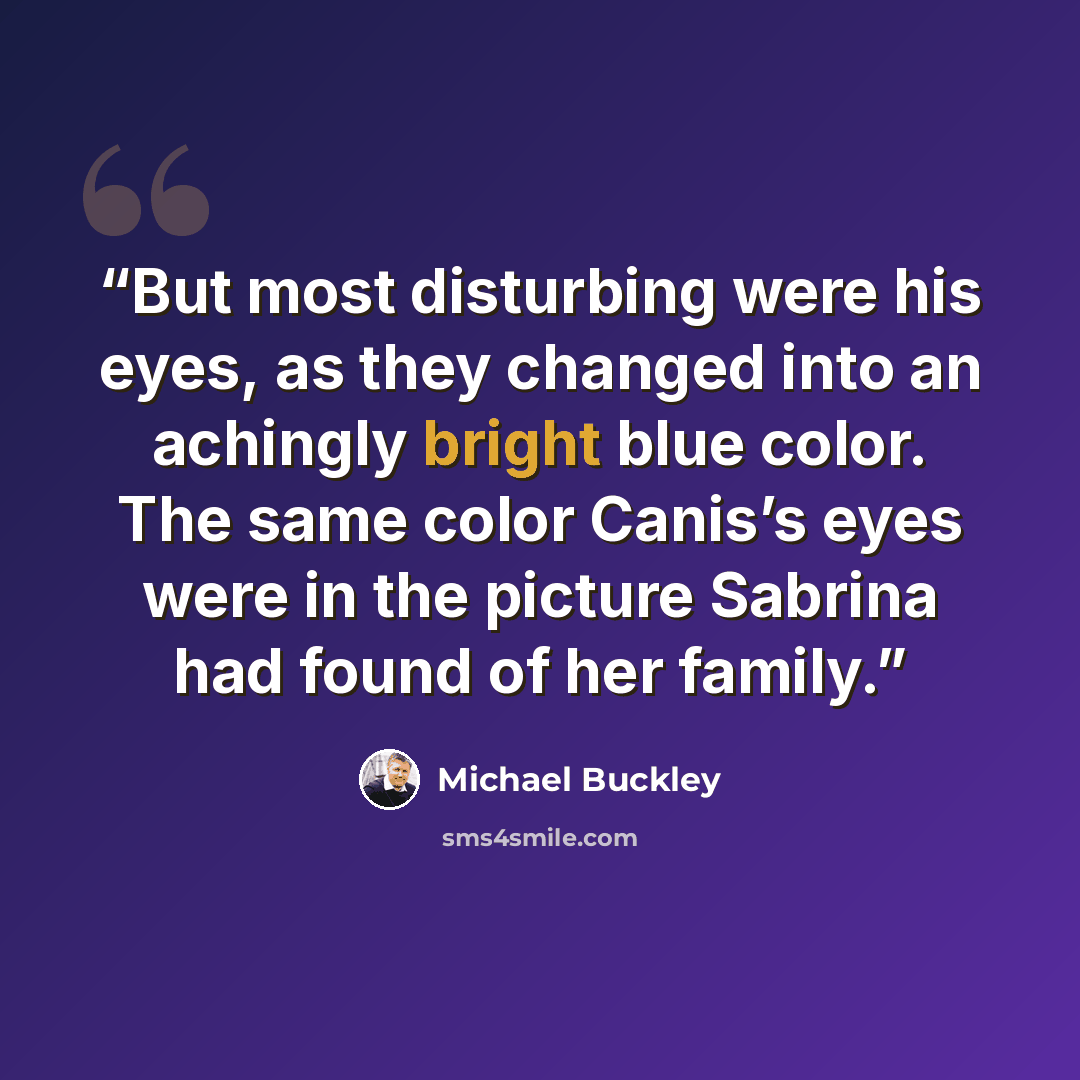 “But most disturbing were his eyes, as they changed into an achingly bright blue color. The same color Canis’s eyes were in the picture Sabrina had found of her family.” quote by Michael Buckley