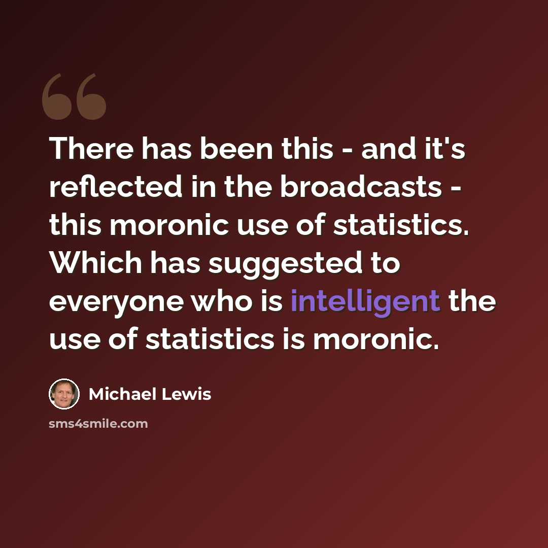 “There has been this - and it's reflected in the broadcasts - this moronic use of statistics. Which has suggested to everyone who is intelligent the use of statistics is moronic.” quote by Michael Lewis
